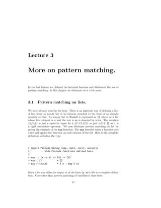 Lecture 3
More on pattern matching.
In the last lecture we, deﬁned the factorial function and illustrated the use of
pattern matching. In this chapter we elaborate on it a bit more.
3.1 Pattern matching on lists.
We have already seen the list type. There is an algebraic way of deﬁning a list.
A list either an empty list or an element attached to the front of an already
constructed list. An empty list in Haskell is expressed as [] where as a list
whose ﬁrst element is x and the rest is xs is denoted by x:xs. The notation
[1,2,3] is just a syntactic sugar for 1:(2:(3:[])) or just 1:2:3:[] as : is
a right associative operator. We now illustrate pattern matching on list by
giving the example of the map function. The map function takes a function and
a list and applies the function on each element of the list. Here is the complete
deﬁnition including the type
> import Prelude hiding (map, null, curry, uncurry)
> -- hide Prelude functions defined here
>
> map :: (a -> b) -> [a] -> [b]
> map f [] = []
> map f (x:xs) = f x : map f xs
Since a list can either be empty or of the form (x:xs) this is a complete deﬁni-
tion. Also notice that pattern matching of variables is done here.
11
 