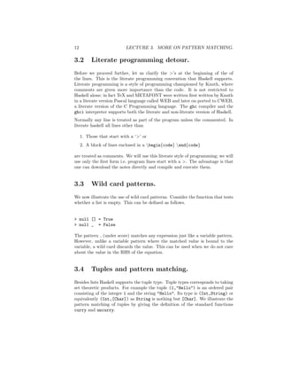 12 LECTURE 3. MORE ON PATTERN MATCHING.
3.2 Literate programming detour.
Before we proceed further, let us clarify the >’s at the beginning of the of
the lines. This is the literate programming convention that Haskell supports.
Literate programming is a style of programming championed by Knuth, where
comments are given more importance than the code. It is not restricted to
Haskell alone; in fact TeX and METAFONT were written ﬁrst written by Knuth
in a literate version Pascal language called WEB and later on ported to CWEB,
a literate version of the C Programming language. The ghc compiler and the
ghci interpreter supports both the literate and non-literate version of Haskell.
Normally any line is treated as part of the program unless the commented. In
literate haskell all lines other than
1. Those that start with a ‘>’ or
2. A block of lines enclosed in a begin{code} end{code}
are treated as comments. We will use this literate style of programming; we will
use only the ﬁrst form i.e. program lines start with a >. The advantage is that
one can download the notes directly and compile and execute them.
3.3 Wild card patterns.
We now illustrate the use of wild card patterns. Consider the function that tests
whether a list is empty. This can be deﬁned as follows.
> null [] = True
> null _ = False
The pattern (under score) matches any expression just like a variable pattern.
However, unlike a variable pattern where the matched value is bound to the
variable, a wild card discards the value. This can be used when we do not care
about the value in the RHS of the equation.
3.4 Tuples and pattern matching.
Besides lists Haskell supports the tuple type. Tuple types corresponds to taking
set theoretic products. For example the tuple (1,"Hello") is an ordered pair
consisting of the integer 1 and the string "Hello". Its type is (Int,String) or
equivalently (Int,[Char]) as String is nothing but [Char]. We illustrate the
pattern matching of tuples by giving the deﬁnition of the standard functions
curry and uncurry.
 