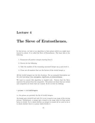 Lecture 4
The Sieve of Eratosthenes.
In this lecture, we look at an algorithm to ﬁnd primes which you might have
learned in school. It is called the Sieve of Eratosthenes. The basic idea is the
following.
1. Enumerate all positive integers starting from 2.
2. Forever do the following
3. Take the smallest of the remaining uncrossed integer say p and circle it.
4. Cross out all numbers that are the factors of the circled integer p.
All the circled integers are the list of primes. For an animated description see
the wiki link http://en.wikipedia.org/Sieve_of_Eratosthenes.
We want to convert this algorithm to haskell code. Notices that the Sieve
seperates the primes from the composites. The primes are those that are circled
and composites are those that are crossed. So let us start by deﬁning
> primes = circledIntegers
i.e. the primes are precisely the list of circled integers.
An integer gets circled if and only if it is not crossed at any stage of the sieving
process. Furthermore, a integer gets crossed in the stage when its least prime
factor is circled. So to check whether an integer is crossed all we need to do is
to check whether there is a prime which divides it.
15
 