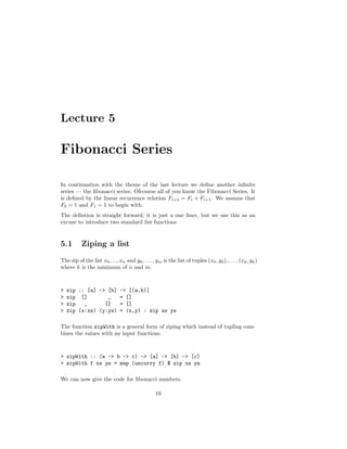 Lecture 5
Fibonacci Series
In continuation with the theme of the last lecture we deﬁne another inﬁnite
series — the ﬁbonacci series. Ofcourse all of you know the Fibonacci Series. It
is deﬁned by the linear recurrence relation Fi+2 = Fi + Fi+1. We assume that
F0 = 1 and F1 = 1 to begin with.
The deﬁntion is straight forward; it is just a one liner, but we use this as an
excuse to introduce two standard list functions
5.1 Ziping a list
The zip of the list x0, ..., xn and y0, . . . , ym is the list of tuples (x0, y0), . . . , (xk, yk)
where k is the minimum of n and m.
> zip :: [a] -> [b] -> [(a,b)]
> zip [] _ = []
> zip _ [] = []
> zip (x:xs) (y:ys) = (x,y) : zip xs ys
The function zipWith is a general form of ziping which instead of tupling com-
bines the values with an input functions.
> zipWith :: (a -> b -> c) -> [a] -> [b] -> [c]
> zipWith f xs ys = map (uncurry f) $ zip xs ys
We can now give the code for ﬁbonacci numbers.
19
 