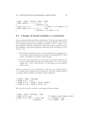 9.4. CHANGE OF BOUND VARIABLES (α-REDUCTION) 33
> subst :: Expr -> String -> Expr -> Expr
> subst var@(V y) x e | y == x = e
> | otherwise = var
> subst (A f a) x e = A (subst f x e) (subst a x e)
> subst lam@(L y a) x e | y == x = lam
> | otherwise = L y (subst a x e)
9.4 Change of bound variables (α-reduction)
You are already familiar with this in mathematics. If we have an integral of the
kind xtdt we can rewrite it as xydy by a change of variable. The same is
true for lambda calculus. We say call the “reduction” λx.M ← λt.M[x := t] as
the α-reduction. However care should be taken when the new variable is chosen.
Two pitfalls to avoid when performing α-reduction of the expression λx.M to
λt.M[x := t] is
1. The variable t should not be free in M for otherwise by changing from x
to t we have bound an otherwise free variable. For example if M = t then
λt.M[x = t] becomes λt.t which is clearly wrong.
2. If M has a free occurrence of x in the scope of a bound occurrence of t
then we cannot perform change the bound variable x to t. For example
consider M = λt.xt. Then λt.M[x = t] will become λt.λt.tt which is
clearly wrong.
Clearly, one safe way to do α-reduction on λx.M is to use a fresh variable t,
i.e. a variable that is neither free nor bound in M. We write a helper function
to compute all the variables of a lambda calculus expression.
> varsOf :: Expr -> [String]
> varsOf (V x) = [x]
> varsOf (A f e) = varsOf f ‘union‘ varsOf e
> varsOf (L x e) = varsOf e ‘union‘ [x]
We now give the code to perform a safe change of bound variables.
> alpha :: Expr -> [String] -> Expr
> alpha (A f e) vars = A (alpha f vars) (alpha e vars)
> alpha (L x e) vars | x ‘elem‘ vars = L t $ alpha e’ vars
> | otherwise = L x $ alpha e vars
 