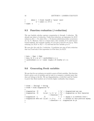 34 LECTURE 9. LAMBDA CALCULUS
> where t = fresh (varsOf e ‘union‘ vars)
> e’ = subst e x (V t)
> alpha e _ = e
9.5 Function evaluation (β-reduction)
The way lambda calculus captures computation is through β reduction. We
already saw what is β reduction. Under beta reduction, an expression (λx.M)N
reduces to M[x := N], where M[x := N] denotes substitution of free occurrences
of x by N. However, there is a chance that a free variable of N could become
bound suddenly. For example consider N to be just y and M to be λy.xy. Then
reducing (λx.M)N to M[x := N] will bind the free variable y in N.
We now give the code for β reduction. It performs one step of beta reduction
that too if and only if the expression is of the form (λx.M)N.
> beta :: Expr -> Expr
> beta (A (L x m) n) = carefulSubst m x n
> carefulSubst m x n = subst (alpha m $ freeVar n) x n
>
9.6 Generating Fresh variables
We saw that for our evaluator we needed a source of fresh variables. Our function
fresh is given a set of variables and its task is to compute a variable name that
does not belong to the list. We use diagonalisation, a trick ﬁrst used by Cantor
to prove that Real numbers are of strictly higher cardinality than integers.
> fresh :: [String] -> String
> fresh = foldl diagonalise "a"
>
> diagonalise [] [] = "a" -- diagonalised any way
> diagonalise [] (y:ys) | y == ’a’ = "b" -- diagonalise on this character
> | otherwise = "a"
> diagonalise s [] = s -- anyway s is differnt from t
> diagonalise s@(x:xs) (y:ys) | x /= y = s -- differs at this position anyway
> | otherwise = x : diagonalise xs ys
>
 