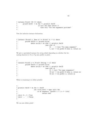 63
> instance Printf (IO ()) where
> printH fmtIO = do fmt <- printLit fmtIO
> if null fmt then return ()
> else fail "Too few arguments provided"
>
Now the inductive instance declaration.
> instance (Printf s, Show a) => Printf (a -> s) where
> printH fmtIO a = printH action
> where action = do rfmt <- printLit fmtIO
> case rfmt of
> [] -> fail "Too many argument"
> (_:xs) -> do putStr $ show a; return xs
We give a specialised instance for string which depending on whether the for-
mating character is %s or %g uses putStr or print.
>
> instance Printf s => Printf (String -> s) where
> printH fmtIO s = printH action
> where action = do rfmt <- printLit fmtIO
> case rfmt of
> [] -> fail "Too many arguments"
> (G:xs) -> do putStr $ show s; return xs
> (S:xs) -> do putStr s; return xs
>
What is remaining is to deﬁne printLit
>
> printLit fmtIO = do fmt <- fmtIO
> let (lits,rest) = span isLit fmt
> in do sequence_ [putStr x | L x <- lits]
> return rest
> isLit (L _) = True
> isLit _ = False
>
We can now deﬁne printf
 