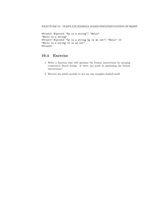 70LECTURE 19. TEMPLATE HASKELL BASED IMPLEMENTATION OF PRINTF
*Printf> $(printf "%s is a string") "Hello"
"Hello is a string"
*Printf> $(printf "%s is a string %g is an int") "Hello" 10
"Hello is a string 10 is an int"
*Printf>
19.4 Exercise
1. Write a function that will optimise the format instructions by merging
consecutive literal strings. Is there any point in optimising the format
instructions?
2. Rewrite the printf module to not use any template haskell itself.
 