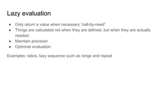 Lazy evaluation
● Only return a value when necessary “call-by-need”
● Things are calculated not when they are defined, but when they are actually
needed.
● Maintain precision
● Optimise evaluation
Examples: ratios, lazy sequence such as range and repeat
 