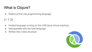 What is Clojure?
● Dialect of the Lisp programming language
(+ 1 2)
● Hosted language running on the JVM (java virtual machine)
● Interoperable with the host language
● Written like a data structure
 
