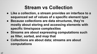 Stream vs Collection
● Like a collection, a stream provides an interface to a
sequenced set of values of a specific element type
● Because collections are data structures, they’re
mostly about storing and accessing elements with
specific time/space complexities
● Streams are about expressing computations such
as filter, sorted, and map that
● Collections are about data; streams are about
computations
p2
 