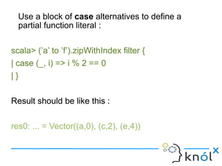 Use a block of case alternatives to define a
  partial function literal :

scala> (’a’ to ’f’).zipWithIndex filter {
| case (_, i) => i % 2 == 0
|}

Result should be like this :

res0: ... = Vector((a,0), (c,2), (e,4))
 