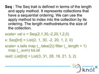 Seq : The Seq trait is defined in terms of the length
 and apply method. It represents collections that
 have a sequential ordering. We can use the
 apply method to index into the collection by its
 ordering. The length methodreturns the size of
 the collection.
scala> val x = Seq(2,1,30,-2,20,1,2,0)
x: Seq[Int] = List(2, 1, 30, -2, 20, 1, 2, 0)
scala> x.tails map (_.take(2)) filter (_.length > 1)
  map (_.sum) toList
res0: List[Int] = List(3, 31, 28, 18, 21, 3, 2)
 