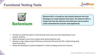 Copyright IntelliPaat, All rights reserved
Functional Testing Tools
Selenium IDE is a record/run tool used by Selenium Test Case
Developers to create Selenium Test Cases. The Selenium IDE is a
simple tool from the Selenium Test Suite that may be used to
create automated test cases for web applications.
• Provides you with the option to automatically record your test cases depending on your
browser activities.
• Allows developers to be more creative while performing test cases.
• Operates using a large variety of Selenese commands that assist the IDE in determining what
needs to be done.
• Allows test developers to place breakpoints in order to debug certain test scenarios.
 