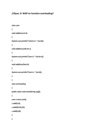 //Ques. 8 WAP on function overloading?

class sum
{
void add(inta,int b)
{
System.out.println("nSum is: "+(a+b));
}
void add(inta,intb,int c)
{
System.out.println("Sum is: "+(a+b+c));
}
void add(inta,float b)
{
System.out.println("Sum is: "+(a+b));
}
}
class overloading
{
public static void main(String arg[])
{
sum c=new sum();
c.add(5,4);
c.add(29,33,22);
c.add(6,4f);
}
}

 