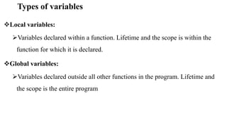 Types of variables
Local variables:
Variables declared within a function. Lifetime and the scope is within the
function for which it is declared.
Global variables:
Variables declared outside all other functions in the program. Lifetime and
the scope is the entire program
 