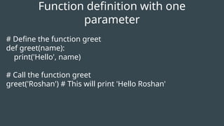 # Define the function greet
def greet(name):
print('Hello', name)
# Call the function greet
greet('Roshan') # This will print 'Hello Roshan'
Function definition with one
parameter
 
