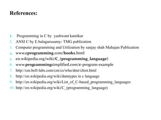 References:
1. Programming in C by yashwant kanitkar
2. ANSI C by E.balagurusamy- TMG publication
3. Computer programming and Utilization by sanjay shah Mahajan Publication
4. www.cprogramming.com/books.html
5. en.wikipedia.org/wiki/C_(programming_language)
6. www.programmingsimplified.com/c-program-example
7. http://cm.bell-labs.com/cm/cs/who/dmr/chist.html
8. http://en.wikipedia.org/wiki/datatypes in c language
9. http://en.wikipedia.org/wiki/List_of_C-based_programming_languages
10. http://en.wikipedia.org/wiki/C_(programming_language)
 