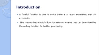 Introduction
 A fruitful function is one in which there is a return statement with an
expression.
 This means that a fruitful function returns a value that can be utilized by
the calling function for further processing.
 