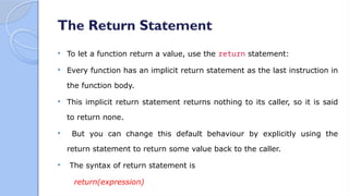 The Return Statement
 To let a function return a value, use the return statement:
 Every function has an implicit return statement as the last instruction in
the function body.
 This implicit return statement returns nothing to its caller, so it is said
to return none.
 But you can change this default behaviour by explicitly using the
return statement to return some value back to the caller.
 The syntax of return statement is
return(expression)
 