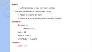 Note:-
-> A function may or may not return a value.
 The return statement is used for two things:
1. Return a value to the caller
2. To end and exit a function and go back to its caller.
Example:-
def cube(x):
return(x*x*x)
num = 10
result = cube(3)
print(“Cube = ”, result)
Output:-
Cube = 27
 