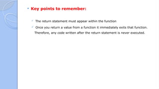  Key points to remember:
 The return statement must appear within the function
 Once you return a value from a function it immediately exits that function.
Therefore, any code written after the return statement is never executed.
 