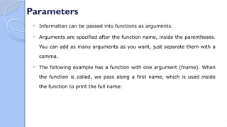 Parameters
 Information can be passed into functions as arguments.
 Arguments are specified after the function name, inside the parentheses.
You can add as many arguments as you want, just separate them with a
comma.
 The following example has a function with one argument (fname). When
the function is called, we pass along a first name, which is used inside
the function to print the full name:
 