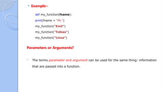  Example:-
def my_function(fname):
print(fname + “Mr.")
my_function("Emil")
my_function("Tobias")
my_function("Linus")
Parameters or Arguments?
 The terms parameter and argument can be used for the same thing: information
that are passed into a function.
 