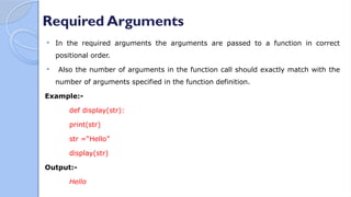 Required Arguments
 In the required arguments the arguments are passed to a function in correct
positional order.
 Also the number of arguments in the function call should exactly match with the
number of arguments specified in the function definition.
Example:-
def display(str):
print(str)
str =“Hello”
display(str)
Output:-
Hello
 