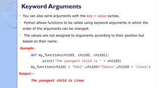 Keyword Arguments
 You can also send arguments with the key = value syntax.
 Python allows functions to be called using keyword arguments in which the
order of the arguments can be changed.
 The values are not assigned to arguments according to their position but
based on their name.
Example:-
def my_function(child3, child2, child1):
print("The youngest child is " + child3)
my_function(child1 = "Emil",child2="Tobias",child3 = "Linus")
Output:-
The youngest child is Linus
 