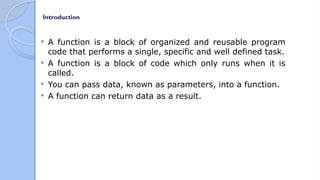 Introduction
 A function is a block of organized and reusable program
code that performs a single, specific and well defined task.
 A function is a block of code which only runs when it is
called.
 You can pass data, known as parameters, into a function.
 A function can return data as a result.
 