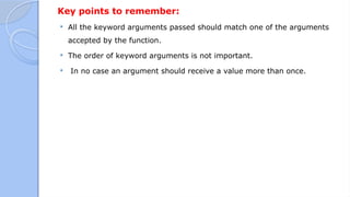 Key points to remember:
 All the keyword arguments passed should match one of the arguments
accepted by the function.
 The order of keyword arguments is not important.
 In no case an argument should receive a value more than once.
 