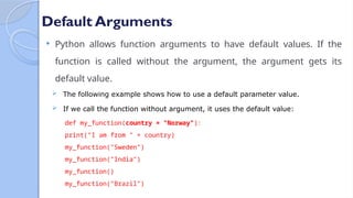 Default Arguments
 Python allows function arguments to have default values. If the
function is called without the argument, the argument gets its
default value.
 The following example shows how to use a default parameter value.
 If we call the function without argument, it uses the default value:
def my_function(country = "Norway"):
print("I am from " + country)
my_function("Sweden")
my_function("India")
my_function()
my_function("Brazil")
 