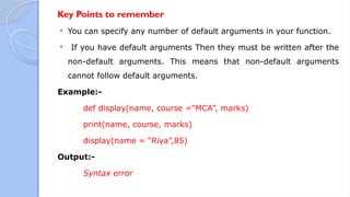 Key Points to remember
 You can specify any number of default arguments in your function.
 If you have default arguments Then they must be written after the
non-default arguments. This means that non-default arguments
cannot follow default arguments.
Example:-
def display(name, course =“MCA”, marks)
print(name, course, marks)
display(name = “Riya”,85)
Output:-
Syntax error
 