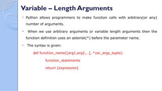 Variable – Length Arguments
 Python allows programmers to make function calls with arbitrary(or any)
number of arguments.
 When we use arbitrary arguments or variable length arguments then the
function definition uses an asterisk(*) before the parameter name.
 The syntax is given:
def function_name([arg1,arg2,…], *var_args_tuple):
function_statements
return [expression]
 