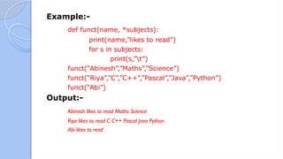 Example:-
def funct(name, *subjects):
print(name,”likes to read”)
for s in subjects:
print(s,”t”)
funct(“Abinesh”,”Maths”,”Science”)
funct(“Riya”,”C”,”C++”,”Pascal”,”Java”,”Python”)
funct(“Abi”)
Output:-
Abinesh likes to read Maths Science
Riya likes to read C C++ Pascal Java Python
Abi likes to read
 