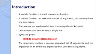 Introduction
 A lambda function is a small anonymous function.
 A lambda function can take any number of arguments, but can only have
one expression.
 They are not declared as other functions using the def keyword.
 Lambda functions contain only a single line.
 Syntax is given:
lambda arguments:expression
 The arguments contain a comma separated list of arguments and the
expression in an arithmetic expression that uses these arguments.
 
