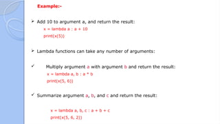 Example:-
 Add 10 to argument a, and return the result:
x = lambda a : a + 10
print(x(5))
 Lambda functions can take any number of arguments:
 Multiply argument a with argument b and return the result:
x = lambda a, b : a * b
print(x(5, 6))
 Summarize argument a, b, and c and return the result:
x = lambda a, b, c : a + b + c
print(x(5, 6, 2))
 