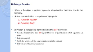 Defining a function
 When a function is defined space is allocated for that function in the
memory.
 A function definition comprises of two parts.
1. Function Header
2. Function Body
 In Python a function is defined using the def keyword:
 Give the function name after def keyword followed by parentheses in which arguments are
given
 End with colon (:)
 Inside the function add the program statements to be executed
 End with or without return statement
 