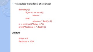  To calculate the factorial of a number
def fact(n):
if(n==1 or n==0):
return 1
else:
return n * fact(n-1)
n = int(input(“Enter n:”))
print(“Factorial = ”, fact(n))
Output:-
Enter n:5
Factorial = 120
 