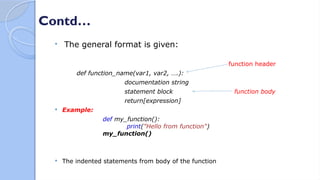 Contd…
 The general format is given:
function header
def function_name(var1, var2, ….):
documentation string
statement block function body
return[expression]
 Example:
def my_function():
print("Hello from function")
my_function()
 The indented statements from body of the function
 