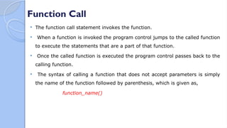 Function Call
 The function call statement invokes the function.
 When a function is invoked the program control jumps to the called function
to execute the statements that are a part of that function.
 Once the called function is executed the program control passes back to the
calling function.
 The syntax of calling a function that does not accept parameters is simply
the name of the function followed by parenthesis, which is given as,
function_name()
 