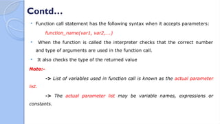 Contd…
 Function call statement has the following syntax when it accepts parameters:
function_name(var1, var2,….)
 When the function is called the interpreter checks that the correct number
and type of arguments are used in the function call.
 It also checks the type of the returned value
Note:-
-> List of variables used in function call is known as the actual parameter
list.
-> The actual parameter list may be variable names, expressions or
constants.
 