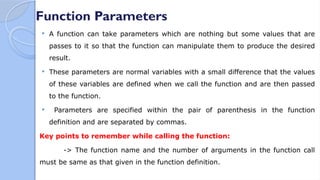 Function Parameters
 A function can take parameters which are nothing but some values that are
passes to it so that the function can manipulate them to produce the desired
result.
 These parameters are normal variables with a small difference that the values
of these variables are defined when we call the function and are then passed
to the function.
 Parameters are specified within the pair of parenthesis in the function
definition and are separated by commas.
Key points to remember while calling the function:
-> The function name and the number of arguments in the function call
must be same as that given in the function definition.
 