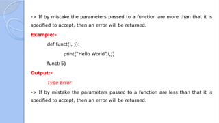 -> If by mistake the parameters passed to a function are more than that it is
specified to accept, then an error will be returned.
Example:-
def funct(i, j):
print(“Hello World”,i,j)
funct(5)
Output:-
Type Error
-> If by mistake the parameters passed to a function are less than that it is
specified to accept, then an error will be returned.
 