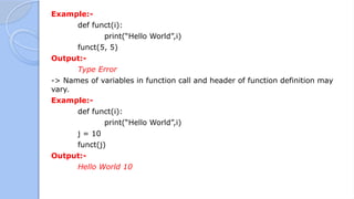 Example:-
def funct(i):
print(“Hello World”,i)
funct(5, 5)
Output:-
Type Error
-> Names of variables in function call and header of function definition may
vary.
Example:-
def funct(i):
print(“Hello World”,i)
j = 10
funct(j)
Output:-
Hello World 10
 