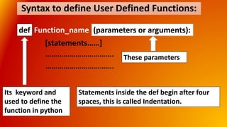 Syntax to define User Defined Functions:
def Function_name (parameters or arguments):
[statements……]
…………………………….
…………………………….
Its keyword and
used to define the
function in python
Statements inside the def begin after four
spaces, this is called Indentation.
These parameters
 