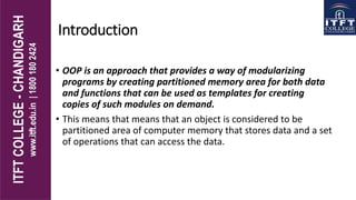 Introduction
• OOP is an approach that provides a way of modularizing
programs by creating partitioned memory area for both data
and functions that can be used as templates for creating
copies of such modules on demand.
• This means that means that an object is considered to be
partitioned area of computer memory that stores data and a set
of operations that can access the data.
 