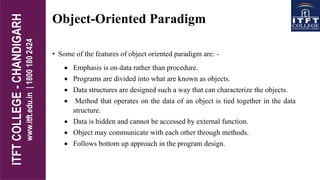 Object-Oriented Paradigm
• Some of the features of object oriented paradigm are: -
 Emphasis is on data rather than procedure.
 Programs are divided into what are known as objects.
 Data structures are designed such a way that can characterize the objects.
 Method that operates on the data of an object is tied together in the data
structure.
 Data is hidden and cannot be accessed by external function.
 Object may communicate with each other through methods.
 Follows bottom up approach in the program design.
 