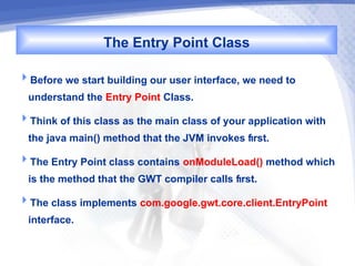The Entry Point Class
Before we start building our user interface, we need to
  understand the Entry Point Class.
Think of this class as the main class of your application with
  the java main() method that the JVM invokes first.
The Entry Point class contains onModuleLoad() method which
  is the method that the GWT compiler calls first.
The class implements com.google.gwt.core.client.EntryPoint
  interface.
 