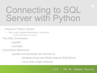 Connecting to SQL
Server with Python
- Choose a Python version
- Use “sudo Update-Alternatives” command
- # update-alternatives --list python
- Two SQL Connectors
- pyodbc
- pymssql
- Connectors Behaviour
- pyodbc and pymssql can connect to
- Windows local and Multi-instance SQLServer
- Linux only single instance
10
 