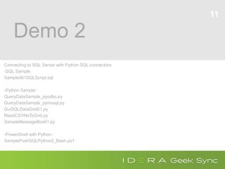 Demo 2
Connecting to SQL Server with Python SQL connectors:
-SQL Sample:
Sampledb1SQLScript.sql
-Python Sample:
QueryDataSample_pyodbc.py
QueryDataSample_pymssql.py
GuiSQLDataGrid01.py
ReadCSVfileToGrid.py
SampleMessageBox01.py
-PowerShell with Python :
SamplePoshSQLPython2_Bash.ps1
11
 