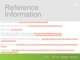 Reference
Information
13
PowerShell Open Source: https://github.com/PowerShell/PowerShell
Python 3.5.2 (both Windows and Linux): https://www.python.org/download/releases/3.2.5/
Python Tcl/Tk: http://www.tcl.tk/
Python SQL Server ODBC connector (pyodbc): https://github.com/mkleehammer/pyodbc
Python Microsoft SQL Server connector (pymssql): http://pymssql.org/en/stable/intro.html
MaxtBlog post “Windows 10 Bash and PowerShell Redux”: http://www.maxtblog.com/2017/01/windows-10-bash-
and-powershell-redux/
Bash for Windows 10: https://blogs.msdn.microsoft.com/commandline/learn-about-bash-on-windows-subsystem-
for-linux/
*Important link: https://blogs.msdn.microsoft.com/commandline/2016/11/17/do-not-change-linux-files-using-
windows-apps-and-tools/
 