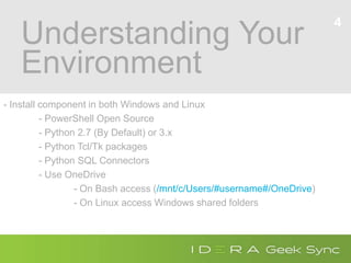 Understanding Your
Environment
- Install component in both Windows and Linux
- PowerShell Open Source
- Python 2.7 (By Default) or 3.x
- Python Tcl/Tk packages
- Python SQL Connectors
- Use OneDrive
- On Bash access (/mnt/c/Users/#username#/OneDrive)
- On Linux access Windows shared folders
4
 